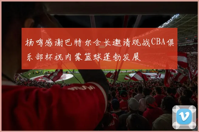 杨鸣感谢巴特尔会长邀请观战CBA俱乐部杯祝内蒙篮球蓬勃发展