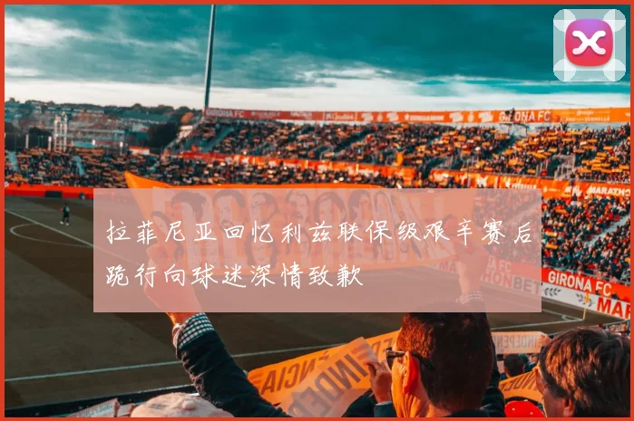 拉菲尼亚回忆利兹联保级艰辛赛后跪行向球迷深情致歉