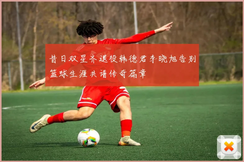 昔日双星齐退役韩德君李晓旭告别篮球生涯共谱传奇篇章