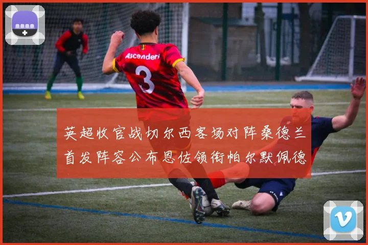 英超收官战切尔西客场对阵桑德兰首发阵容公布恩佐领衔帕尔默佩德罗先发