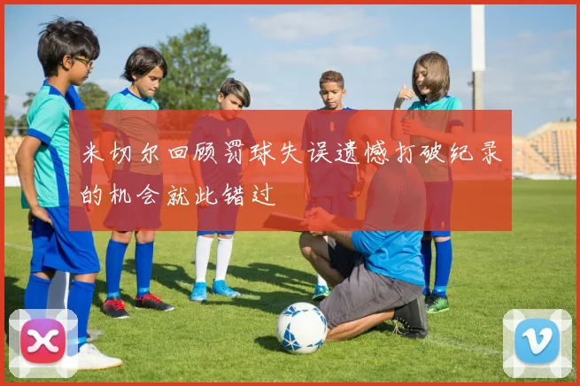 米切尔回顾罚球失误遗憾打破纪录的机会就此错过