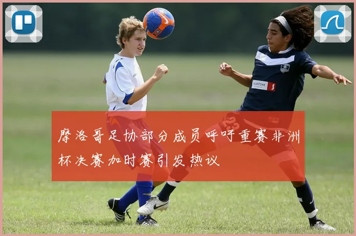 摩洛哥足协部分成员呼吁重赛非洲杯决赛加时赛引发热议