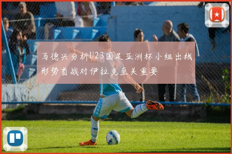 马德兴分析U23国足亚洲杯小组出线形势首战对伊拉克至关重要