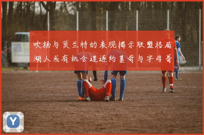 吹杨与莫兰特的表现揭示联盟格局湖人或有机会追逐约基奇与字母哥