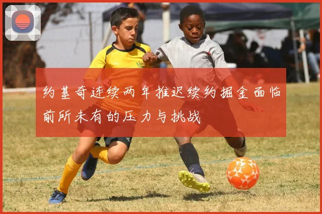约基奇连续两年推迟续约掘金面临前所未有的压力与挑战