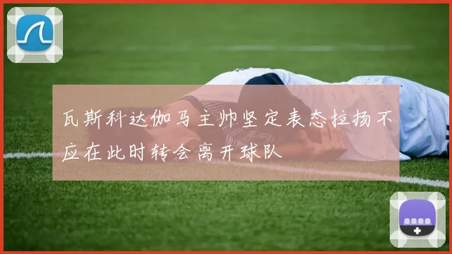 瓦斯科达伽马主帅坚定表态拉扬不应在此时转会离开球队