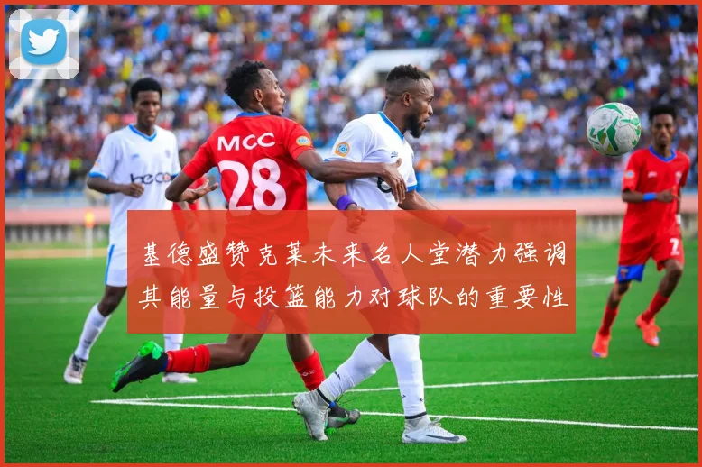 基德盛赞克莱未来名人堂潜力强调其能量与投篮能力对球队的重要性