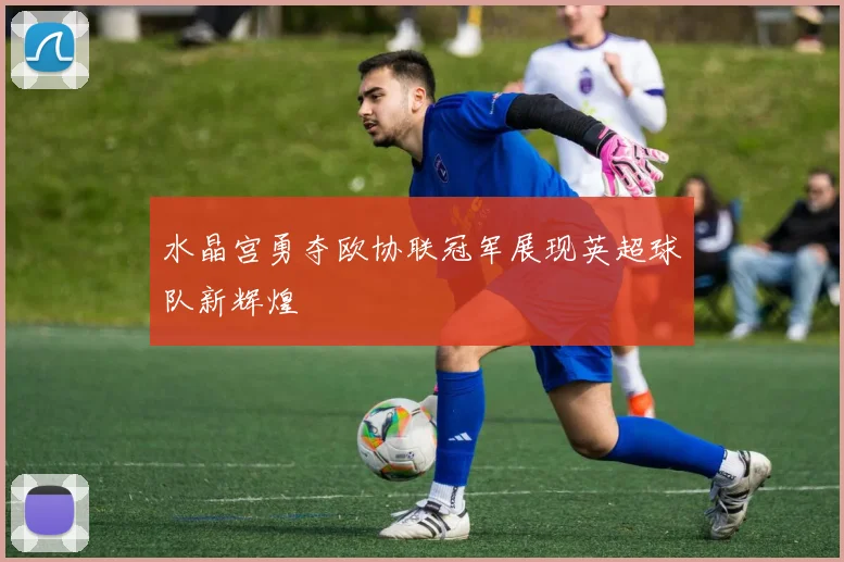 水晶宫勇夺欧协联冠军展现英超球队新辉煌