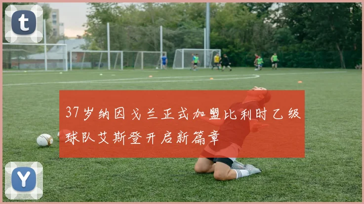 37岁纳因戈兰正式加盟比利时乙级球队艾斯登开启新篇章