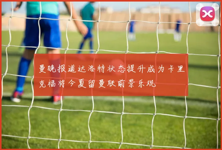曼晚报道达洛特状态提升成为卡里克福将今夏留曼联前景乐观